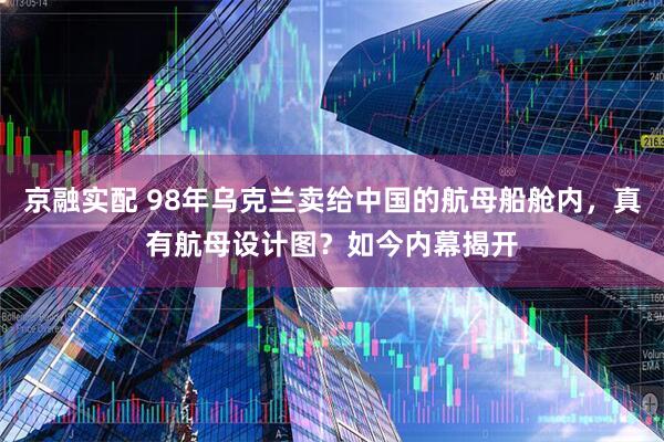 京融实配 98年乌克兰卖给中国的航母船舱内，真有航母设计图？如今内幕揭开