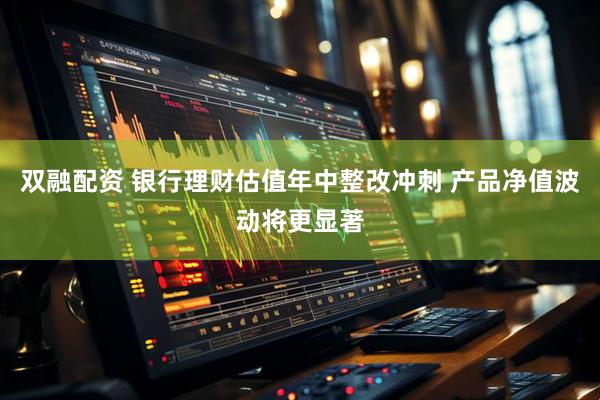 双融配资 银行理财估值年中整改冲刺 产品净值波动将更显著
