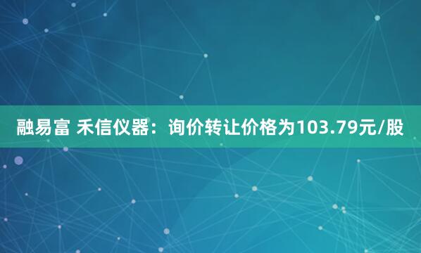 融易富 禾信仪器：询价转让价格为103.79元/股