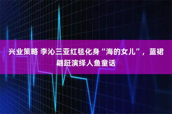 兴业策略 李沁三亚红毯化身“海的女儿”，蓝裙翩跹演绎人鱼童话