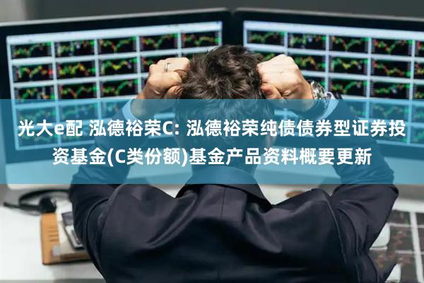 光大e配 泓德裕荣C: 泓德裕荣纯债债券型证券投资基金(C类份额)基金产品资料概要更新