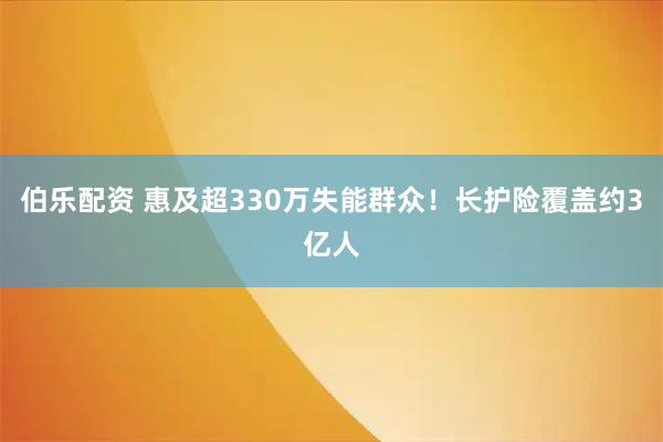 伯乐配资 惠及超330万失能群众！长护险覆盖约3亿人