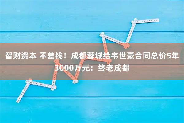 智财资本 不差钱！成都蓉城给韦世豪合同总价5年3000万元：终老成都