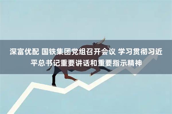 深富优配 国铁集团党组召开会议 学习贯彻习近平总书记重要讲话和重要指示精神