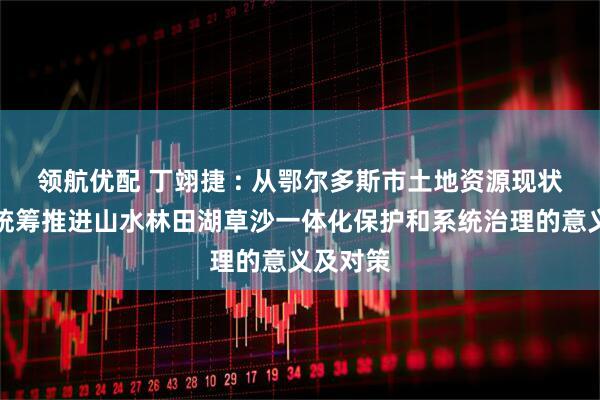 领航优配 丁翊捷 : 从鄂尔多斯市土地资源现状分析看统筹推进山水林田湖草沙一体化保护和系统治理的意义及对策