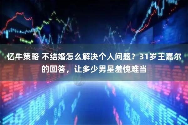 亿牛策略 不结婚怎么解决个人问题？31岁王嘉尔的回答，让多少男星羞愧难当