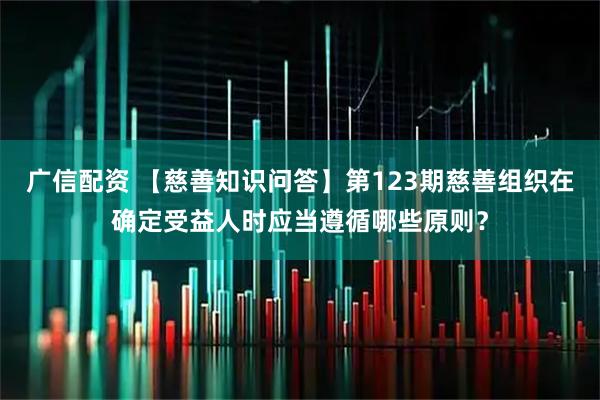 广信配资 【慈善知识问答】第123期慈善组织在确定受益人时应当遵循哪些原则？